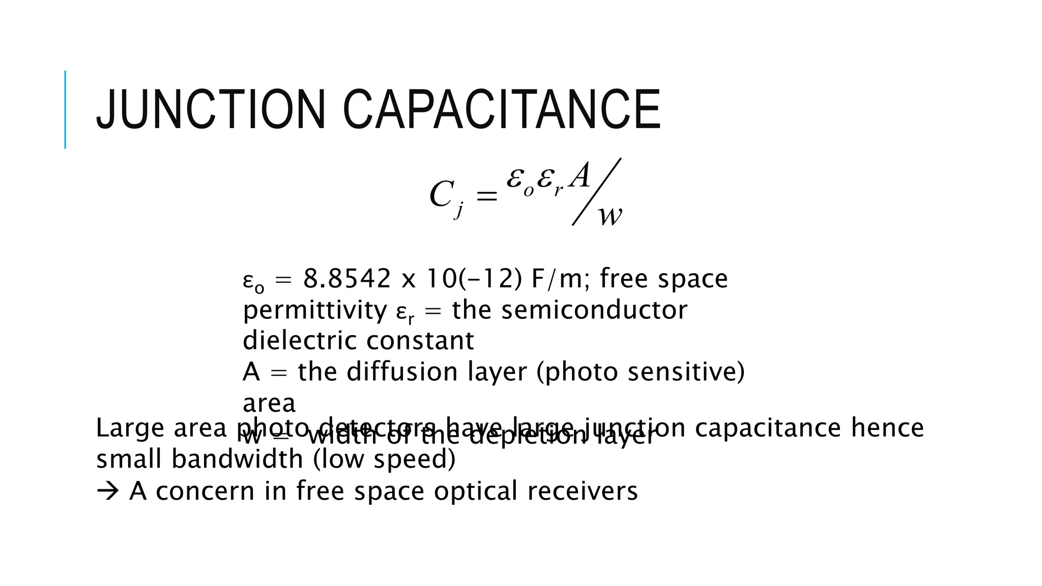JUNCTION CAPACITANCE
o r
j
A
C
w
 
εo = 8.8542 x 10(-12) F/m; free space
permittivity εr = the semiconductor
dielectric constant
A = the diffusion layer (photo sensitive)
area
w = width of the depletion layerLarge area photo detectors have large junction capacitance hence
small bandwidth (low speed)
 A concern in free space optical receivers
 