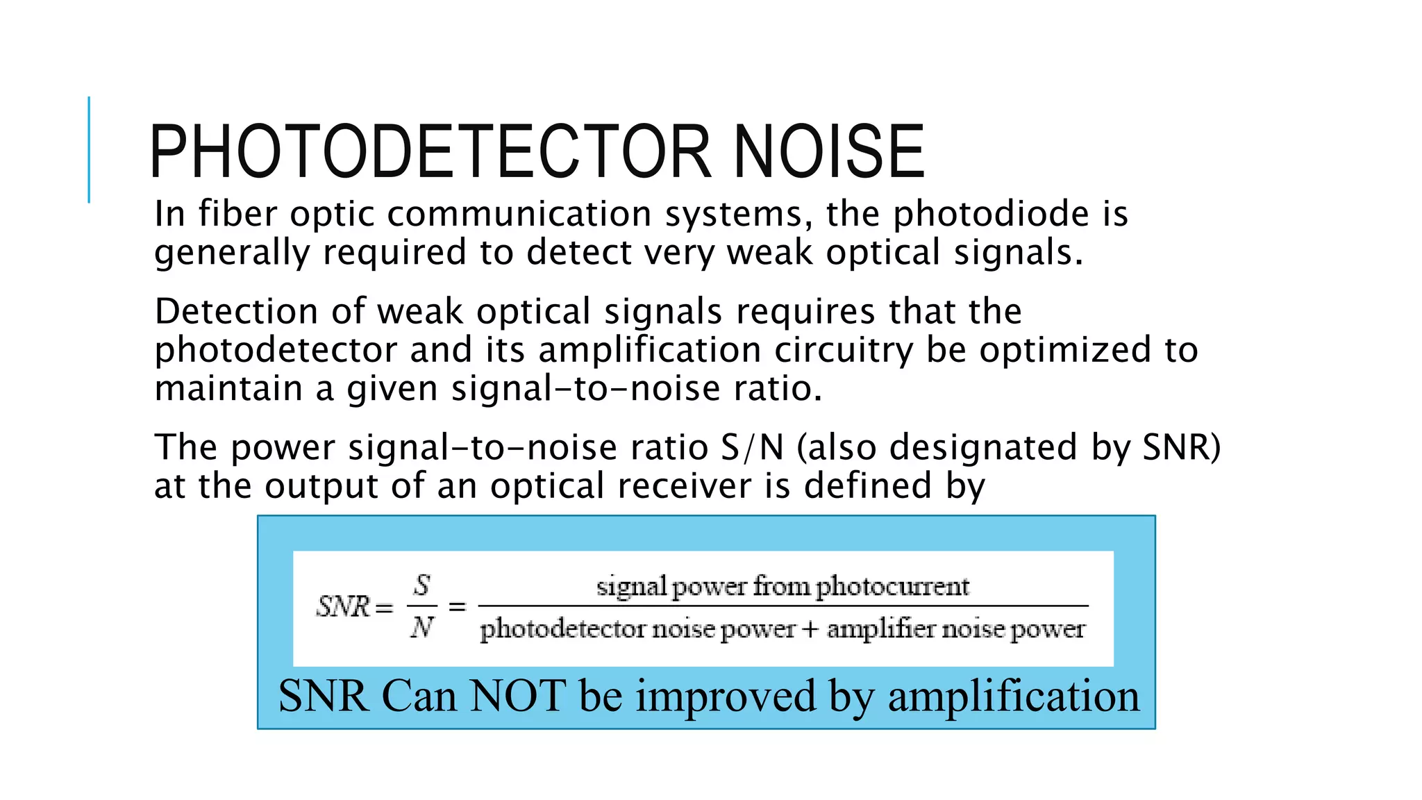 PHOTODETECTOR NOISE
In fiber optic communication systems, the photodiode is
generally required to detect very weak optical signals.
Detection of weak optical signals requires that the
photodetector and its amplification circuitry be optimized to
maintain a given signal-to-noise ratio.
The power signal-to-noise ratio S/N (also designated by SNR)
at the output of an optical receiver is defined by
SNR Can NOT be improved by amplification
 