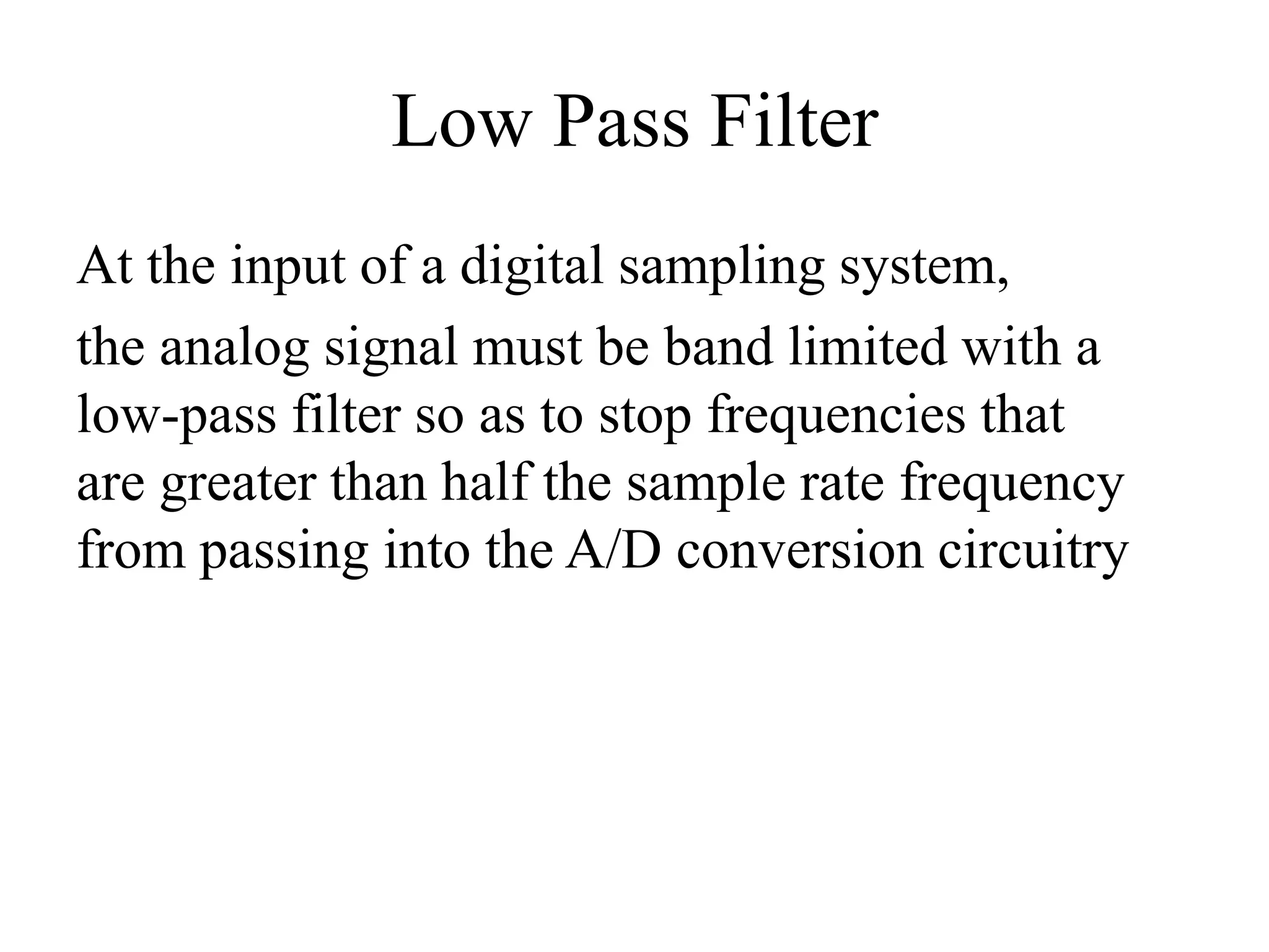 Low Pass Filter
At the input of a digital sampling system,
the analog signal must be band limited with a
low-pass filter so as to stop frequencies that
are greater than half the sample rate frequency
from passing into the A/D conversion circuitry
 