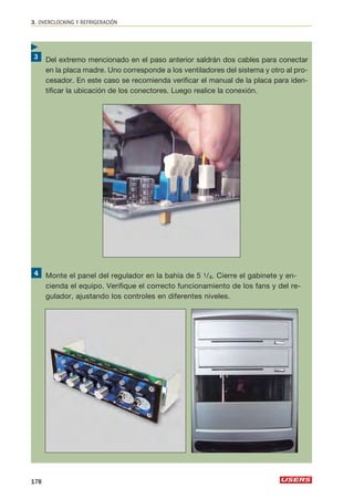 3. OVERCLOCKING Y REFRIGERACIÓN 
Del extremo mencionado en el paso anterior saldrán dos cables para conectar 
en la placa madre. Uno corresponde a los ventiladores del sistema y otro al pro-cesador. 
En este caso se recomienda verificar el manual de la placa para iden-tificar 
la ubicación de los conectores. Luego realice la conexión. 
Monte el panel del regulador en la bahía de 5 1/4. Cierre el gabinete y en-cienda 
el equipo. Verifique el correcto funcionamiento de los fans y del re-gulador, 
ajustando los controles en diferentes niveles. 
 
178 
 