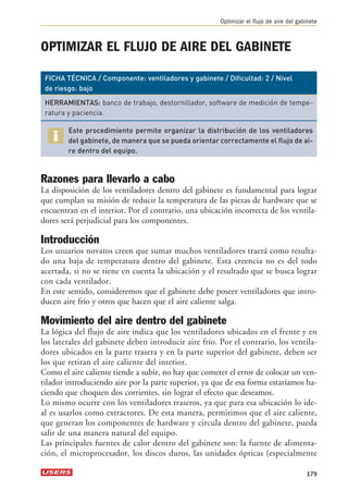 Optimizar el flujo de aire del gabinete 
OPTIMIZAR EL FLUJO DE AIRE DEL GABINETE 
FICHA TÉCNICA / Componente: ventiladores y gabinete / Dificultad: 2 / Nivel 
de riesgo: bajo 
HERRAMIENTAS: banco de trabajo, destornillador, software de medición de tempe-ratura 
y paciencia. 
Este procedimiento permite organizar la distribución de los ventiladores 
del gabinete, de manera que se pueda orientar correctamente el flujo de ai-re 
dentro del equipo. 
Razones para llevarlo a cabo 
La disposición de los ventiladores dentro del gabinete es fundamental para lograr 
que cumplan su misión de reducir la temperatura de las piezas de hardware que se 
encuentran en el interior. Por el contrario, una ubicación incorrecta de los ventila-dores 
será perjudicial para los componentes. 
Introducción 
Los usuarios novatos creen que sumar muchos ventiladores traerá como resulta-do 
una baja de temperatura dentro del gabinete. Esta creencia no es del todo 
acertada, si no se tiene en cuenta la ubicación y el resultado que se busca lograr 
con cada ventilador. 
En este sentido, consideremos que el gabinete debe poseer ventiladores que intro-ducen 
aire frío y otros que hacen que el aire caliente salga. 
Movimiento del aire dentro del gabinete 
La lógica del flujo de aire indica que los ventiladores ubicados en el frente y en 
los laterales del gabinete deben introducir aire frío. Por el contrario, los ventila-dores 
ubicados en la parte trasera y en la parte superior del gabinete, deben ser 
los que retiran el aire caliente del interior. 
Como el aire caliente tiende a subir, no hay que cometer el error de colocar un ven-tilador 
introduciendo aire por la parte superior, ya que de esa forma estaríamos ha-ciendo 
que choquen dos corrientes, sin lograr el efecto que deseamos. 
Lo mismo ocurre con los ventiladores traseros, ya que para esa ubicación lo ide-al 
es usarlos como extractores. De esta manera, permitimos que el aire caliente, 
que generan los componentes de hardware y circula dentro del gabinete, pueda 
salir de una manera natural del equipo. 
Las principales fuentes de calor dentro del gabinete son: la fuente de alimenta-ción, 
el microprocesador, los discos duros, las unidades ópticas (especialmente 
179 
 