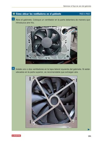Optimizar el flujo de aire del gabinete 
■ Cómo ubicar los ventiladores en el gabinete PASO A PASO 
Abra el gabinete. Coloque un ventilador en la parte delantera de manera que 
introduzca aire frío. 
Instale uno o dos ventiladores en la tapa lateral izquierda del gabinete. Si están 
ubicados en la parte superior, es recomendable que extraigan aire. 
 
181 
 