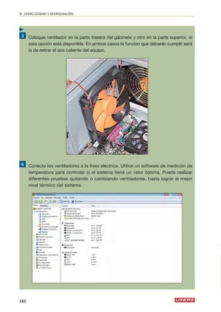 3. OVERCLOCKING Y REFRIGERACIÓN 
Coloque ventilador en la parte trasera del gabinete y otro en la parte superior, si 
esta opción está disponible. En ambos casos la función que deberán cumplir será 
la de retirar el aire caliente del equipo. 
Conecte los ventiladores a la línea eléctrica. Utilice un software de medición de 
temperatura para controlar si el sistema tiene un valor óptima. Puede realizar 
diferentes pruebas quitando o cambiando ventiladores, hasta lograr el mejor 
nivel térmico del sistema. 
 
182 
 