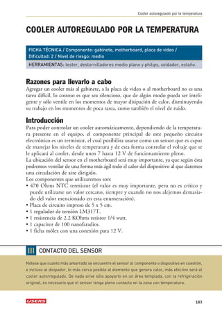 COOLER AUTOREGULADO POR LA TEMPERATURA 
FICHA TÉCNICA / Componente: gabinete, motherboard, placa de video / 
Dificultad: 2 / Nivel de riesgo: medio 
HERRAMIENTAS: tester, destornilladores medio plano y philips, soldador, estaño. 
Razones para llevarlo a cabo 
Agregar un cooler más al gabinete, a la placa de video o al motherboard no es una 
tarea difícil, lo costoso es que sea silencioso, que de algún modo pueda ser inteli-gente 
y sólo ventile en los momentos de mayor disipación de calor, disminuyendo 
su trabajo en los momentos de poca tarea, como también el nivel de ruido. 
Introducción 
Para poder controlar un cooler automáticamente, dependiendo de la temperatu-ra 
presente en el equipo, el componente principal de este pequeño circuito 
electrónico es un termistor, el cual posibilita usarse como un sensor que es capaz 
de manejar los niveles de temperatura y de esta forma controlar el voltaje que se 
le aplicará al cooler, desde unos 7 hasta 12 V de funcionamiento pleno. 
La ubicación del sensor en el motherboard será muy importante, ya que según ésta 
podremos ventilar de una forma más ágil todo el calor del dispositivo al que daremos 
una circulación de aire dirigido. 
Los componentes que utilizaremos son: 
• 470 Ohms NTC termistor (el valor es muy importante, pero no es crítico y 
puede utilizarse un valor cercano, siempre y cuando no nos alejemos demasia-do 
del valor mencionado en esta enumeración). 
• Placa de circuito impreso de 5 x 5 cm. 
• 1 regulador de tensión LM317T. 
• 1 resistencia de 2.2 KOhms resistor 1/4 watt. 
• 1 capacitor de 100 nanofaradios. 
• 1 ficha mólex con una conexión para 12 V. 
Cooler autoregulado por la temperatura 
183 
❘❘❘ 
CONTACTO DEL SENSOR 
Nótese que cuanto más amarrado se encuentre el sensor al componente o dispositivo en cuestión, 
e incluso al disipador, lo más cerca posible al elemento que genera calor, más efectivo será el 
cooler autorregulado. De nada sirve sólo apoyarlo en un área templada, con la refrigeración 
original, es necesario que el sensor tenga pleno contacto en la zona con temperatura. 
 