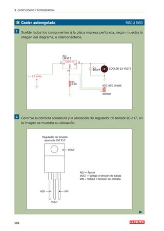■ Cooler autoregulado PASO A PASO 
Suelde todos los componentes a la placa impresa perforada, según muestra la 
imagen del diagrama, e interconéctelos. 
IC1 
LM317 
3 VI VO 
GND 
Controle la correcta soldadura y la ubicación del regulador de tensión IC 317, en 
la imagen se muestra su ubicación. 
ADJ = Ajuste 
VOUT = Voltaje o tension de salida 
VIN = Voltaje o tension de entrada 
Regulador de tensión 
ajustable LM 317 
ADJ 
VOUT 
VOUT 
VIN 
R1 
2.2k 
C1 COOLER 12 VOLTS 
NTC 470 OHMS 
100nF 
Sensor 
DANYX V1 
+ - 12 volts 
1 
2 
3. OVERCLOCKING Y REFRIGERACIÓN 
184 
 
 