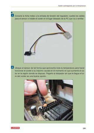 Cooler autoregulado por la temperatura 
Conecte la ficha mólex a la entrada de tensión del regulador, suelde los cables 
para el sensor e instale el cooler en el lugar deseado de la PC que va a ventilar. 
Ubique el sensor de tal forma que aproveche toda la temperatura para hacer 
funcionar el cooler a su máximo caudal en el momento en que aumente el ca-lor 
en la región donde se dispuso. Pegarlo al disipador sin que le llegue el ai-re 
del cooler es una buena opción. 
185 
 
 