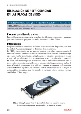 3. OVERCLOCKING Y REFRIGERACIÓN 
INSTALACIÓN DE REFRIGERACIÓN 
EN LAS PLACAS DE VIDEO 
FICHA TÉCNICA / Componente: placa de video / Dificultad: 3 / Nivel de riesgo: medio 
HERRAMIENTAS: destornillador, alcohol, hisopos, soldador, desoldador, cooler, gra-sa 
siliconada, dedicación y paciencia. 
Razones para llevarlo a cabo 
Los problemas de temperatura en una placa de video son un comunes y molestos, 
pueden solucionarse agregando un cooler o cambiando el de fábrica. 
Introducción 
Las placas de video se recalientan fácilmente si no cuentan con disipadores y un buen 
fan en la GPU, que se encarguen de disminuir el calor generado. 
La GPU y las memorias son los componentes que más sufren las consecuencias de 
funcionar con una temperatura elevada. La mayoría de las veces no corremos riesgos 
de quemar y dañar completamente la placa, ya que ésta posee un sistema de control 
y seguridad, que al detectar altas temperaturas se apaga evitando dañar el hardware. 
En otros casos también puede suceder que cese de funcionar el monitor, pero la 
computadora continúe encendida, ésto es una clara señal de problemas en la placa de 
video. Cuando la placa comienza a sufrir un exceso de temperatura, podemos notar 
ciertos artifacts en la pantalla. Se denomina artifacts a toda anomalía en la imagen de 
video: gráficos corruptos, rayas horizontales o verticales, colores extraños y menor 
cantidad de FPS en juegos. 
Figura 6. Las placas de video de gama alta incluyen un excelente sistema 
de refrigeración que cubre las memorias y el núcleo de la placa. 
186 
 