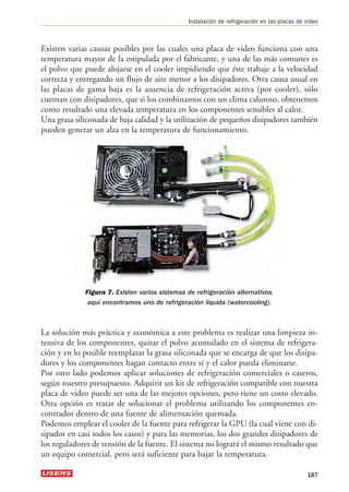 Instalación de refrigeración en las placas de video 
Existen varias causas posibles por las cuales una placa de video funciona con una 
temperatura mayor de la estipulada por el fabricante, y una de las más comunes es 
el polvo que puede alojarse en el cooler impidiendo que éste trabaje a la velocidad 
correcta y entregando un flujo de aire menor a los disipadores. Otra causa usual en 
las placas de gama baja es la ausencia de refrigeración activa (por cooler), sólo 
cuentan con disipadores, que si los combinamos con un clima caluroso, obtenemos 
como resultado una elevada temperatura en los componentes sensibles al calor. 
Una grasa siliconada de baja calidad y la utilización de pequeños disipadores también 
pueden generar un alza en la temperatura de funcionamiento. 
Figura 7. Existen varios sistemas de refrigeración alternativos, 
aquí encontramos uno de refrigeración líquida (watercooling). 
La solución más práctica y económica a este problema es realizar una limpieza in-tensiva 
de los componentes, quitar el polvo acumulado en el sistema de refrigera-ción 
y en lo posible reemplazar la grasa siliconada que se encarga de que los disipa-dores 
y los componentes hagan contacto entre sí y el calor pueda eliminarse. 
Por otro lado podemos aplicar soluciones de refrigeración comerciales o caseros, 
según nuestro presupuesto. Adquirir un kit de refrigeración compatible con nuestra 
placa de video puede ser una de las mejores opciones, pero tiene un costo elevado. 
Otra opción es tratar de solucionar el problema utilizando los componentes en-contrados 
dentro de una fuente de alimentación quemada. 
Podemos emplear el cooler de la fuente para refrigerar la GPU (la cual viene con di-sipador 
en casi todos los casos) y para las memorias, los dos grandes disipadores de 
los reguladores de tensión de la fuente. El sistema no logrará el mismo resultado que 
un equipo comercial, pero será suficiente para bajar la temperatura. 
187 
 