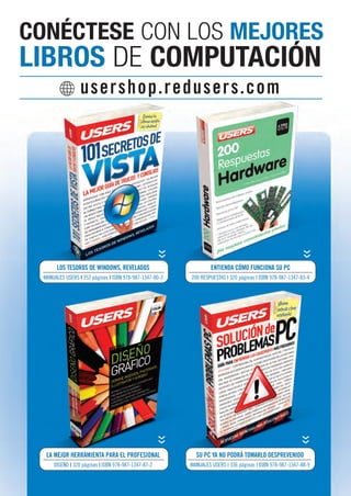 CONÉCTESE CON LOS MEJORES 
LIBROS DE COMPUTACIÓN 
usershop.redusers.com 
LOS TESOROS DE WINDOWS, REVELADOS 
MANUALES USERS I 352 páginas I ISBN 978-987-1347-80-3 
LA MEJOR HERRAMIENTA PARA EL PROFESIONAL 
DISEÑO I 320 páginas I ISBN 978-987-1347-87-2 
ENTIENDA CÓMO FUNCIONA SU PC 
200 RESPUESTAS I 320 páginas I ISBN 978-987-1347-83-4 
SU PC YA NO PODRÁ TOMARLO DESPREVENIDO 
MANUALES USERS I 336 páginas I ISBN 978-987-1347-88-9 
 