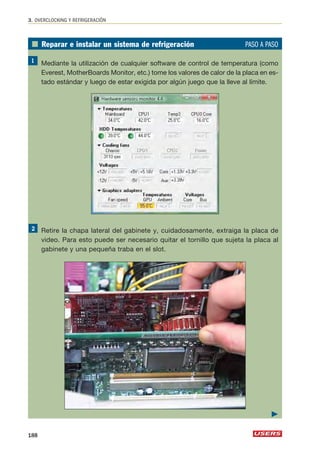 3. OVERCLOCKING Y REFRIGERACIÓN 
■ Reparar e instalar un sistema de refrigeración PASO A PASO 
Mediante la utilización de cualquier software de control de temperatura (como 
Everest, MotherBoards Monitor, etc.) tome los valores de calor de la placa en es-tado 
estándar y luego de estar exigida por algún juego que la lleve al límite. 
Retire la chapa lateral del gabinete y, cuidadosamente, extraiga la placa de 
video. Para esto puede ser necesario quitar el tornillo que sujeta la placa al 
gabinete y una pequeña traba en el slot. 
188 
 
 