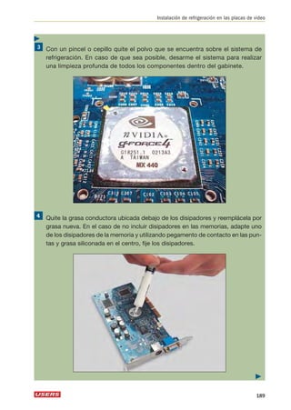 Instalación de refrigeración en las placas de video 
Con un pincel o cepillo quite el polvo que se encuentra sobre el sistema de 
refrigeración. En caso de que sea posible, desarme el sistema para realizar 
una limpieza profunda de todos los componentes dentro del gabinete. 
Quite la grasa conductora ubicada debajo de los disipadores y reemplácela por 
grasa nueva. En el caso de no incluir disipadores en las memorias, adapte uno 
de los disipadores de la memoria y utilizando pegamento de contacto en las pun-tas 
y grasa siliconada en el centro, fije los disipadores. 
 
189 
 
 