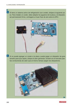 3. OVERCLOCKING Y REFRIGERACIÓN 
Si tiene un sistema activo de refrigeración (con cooler), diríjase al siguiente pa-so. 
Para instalar un cooler, debe adaptar los agujeros de la placa y el disipador, 
así permanecerá firme y entregará un buen flujo de aire sobre la GPU. 
Si no puede agregar un cooler a la placa, puede pegar un disipador de gran 
tamaño para que capte y disipe el calor generado. Existen en el mercado pas-tas 
conductoras de calor que al mismo tiempo pegan los disipadores. 
190 
 
 
 