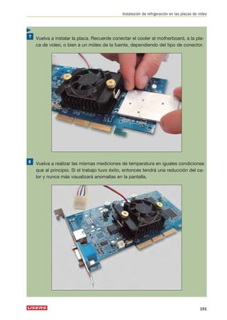 Instalación de refrigeración en las placas de video 
Vuelva a instalar la placa. Recuerde conectar el cooler al motherboard, a la pla-ca 
de video, o bien a un mólex de la fuente, dependiendo del tipo de conector. 
Vuelva a realizar las mismas mediciones de temperatura en iguales condiciones 
que al principio. Si el trabajo tuvo éxito, entonces tendrá una reducción del ca-lor 
y nunca más visualizará anomalías en la pantalla. 
191 
 
 
