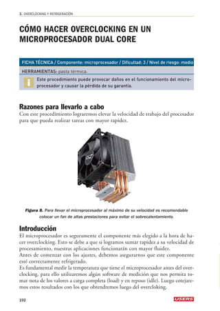 3. OVERCLOCKING Y REFRIGERACIÓN 
CÓMO HACER OVERCLOCKING EN UN 
MICROPROCESADOR DUAL CORE 
FICHA TÉCNICA / Componente: microprocesador / Dificultad: 3 / Nivel de riesgo: medio 
HERRAMIENTAS: pasta térmica. 
Este procedimiento puede provocar daños en el funcionamiento del micro-procesador 
y causar la pérdida de su garantía. 
Razones para llevarlo a cabo 
Con este procedimiento lograremos elevar la velocidad de trabajo del procesador 
para que pueda realizar tareas con mayor rapidez. 
Figura 8. Para llevar el microprocesador al máximo de su velocidad es recomendable 
colocar un fan de altas prestaciones para evitar el sobrecalentamiento. 
Introducción 
El microprocesador es seguramente el componente más elegido a la hora de ha-cer 
overclocking. Esto se debe a que si logramos sumar rapidez a su velocidad de 
procesamiento, nuestras aplicaciones funcionarán con mayor fluidez. 
Antes de comenzar con los ajustes, debemos asegurarnos que este componente 
esté correctamente refrigerado. 
Es fundamental medir la temperatura que tiene el microprocesador antes del over-clocking, 
para ello utilizaremos algún software de medición que nos permita to-mar 
nota de los valores a carga completa (load) y en reposo (idle). Luego cotejare-mos 
estos resultados con los que obtendremos luego del overcloking. 
192 
 