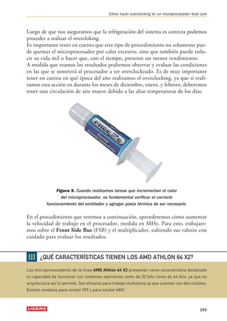 Luego de que nos aseguramos que la refrigeración del sistema es correcta podemos 
proceder a realizar el overcloking. 
Es importante tener en cuenta que este tipo de procedimiento no solamente pue-de 
quemar el microprocesador por calor excesivo, sino que también puede redu-cir 
su vida útil o hacer que, con el tiempo, presente un menor rendimiento. 
A medida que veamos los resultados podremos observar y evaluar las condiciones 
en las que se someterá al procesador a ser overclockeado. Es de muy importante 
tener en cuenta en qué época del año realizamos el overclocking, ya que si reali-zamos 
esta acción en durante los meses de diciembre, enero, y febrero, deberemos 
tener una circulación de aire mayor debido a las altas temperaturas de los días. 
Figura 9. Cuando realizamos tareas que incrementan el calor 
del microprocesador, es fundamental verificar el correcto 
funcionamiento del ventilador y agregar pasta térmica de ser necesario. 
En el procedimiento que veremos a continuación, aprenderemos cómo aumentar 
la velocidad de trabajo en el procesador, medida en MHz. Para esto, trabajare-mos 
sobre el Front Side Bus (FSB) y el multiplicador, subiendo sus valores con 
cuidado para evaluar los resultados. 
Cómo hacer overclocking en un microprocesador dual core 
193 
❘❘❘ 
¿QUÉ CARACTERÍSTICAS TIENEN LOS AMD ATHLON 64 X2? 
Los microprocesadores de la línea AMD Athlon 64 X2 presentan como característica destacada 
la capacidad de funcionar con sistemas operativos tanto de 32 bits como de 64 bits, ya que su 
arquitectura así lo permite. Son eficaces para trabajo multitarea ya que cuentan con dos núcleos. 
Existen modelos para socket 939 y para socket AM2. 
 