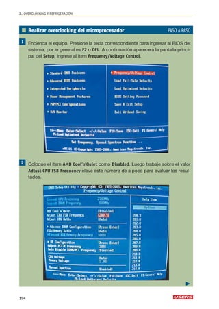 3. OVERCLOCKING Y REFRIGERACIÓN 
■ Realizar overclocking del microprocesador PASO A PASO 
Encienda el equipo. Presione la tecla correspondiente para ingresar al BIOS del 
sistema, por lo general es F2 o DEL. A continuación aparecerá la pantalla princi-pal 
del Setup, ingrese al ítem Frequency/Voltage Control. 
Coloque el ítem AMD Cool’n’Quiet como Disabled. Luego trabaje sobre el valor 
Adjust CPU FSB Frequency,eleve este número de a poco para evaluar los resul-tados. 
194 
 
 