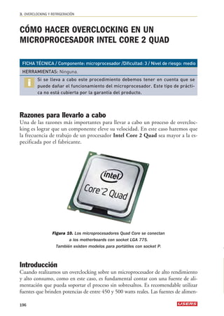 3. OVERCLOCKING Y REFRIGERACIÓN 
CÓMO HACER OVERCLOCKING EN UN 
MICROPROCESADOR INTEL CORE 2 QUAD 
FICHA TÉCNICA / Componente: microprocesador /Dificultad: 3 / Nivel de riesgo: medio 
HERRAMIENTAS: Ninguna. 
Si se lleva a cabo este procedimiento debemos tener en cuenta que se 
puede dañar el funcionamiento del microprocesador. Este tipo de prácti-ca 
no está cubierta por la garantía del producto. 
Razones para llevarlo a cabo 
Una de las razones más importantes para llevar a cabo un proceso de overcloc-king 
es lograr que un componente eleve su velocidad. En este caso haremos que 
la frecuencia de trabajo de un procesador Intel Core 2 Quad sea mayor a la es-pecificada 
por el fabricante. 
Figura 10. Los microprocesadores Quad Core se conectan 
a los motherboards con socket LGA 775. 
También existen modelos para portátiles con socket P. 
Introducción 
Cuando realizamos un overclocking sobre un microprocesador de alto rendimiento 
y alto consumo, como en este caso, es fundamental contar con una fuente de ali-mentación 
que pueda soportar el proceso sin sobresaltos. Es recomendable utilizar 
fuentes que brinden potencias de entre 450 y 500 watts reales. Las fuentes de alimen- 
196 
 