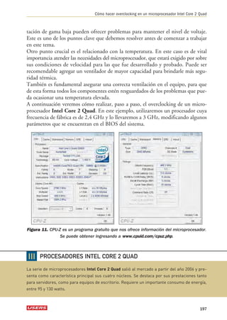 Cómo hacer overclocking en un microprocesador Intel Core 2 Quad 
tación de gama baja pueden ofrecer problemas para mantener el nivel de voltaje. 
Este es uno de los puntos clave que debemos resolver antes de comenzar a trabajar 
en este tema. 
Otro punto crucial es el relacionado con la temperatura. En este caso es de vital 
importancia atender las necesidades del microprocesador, que estará exigido por sobre 
sus condiciones de velocidad para las que fue desarrollado y probado. Puede ser 
recomendable agregar un ventilador de mayor capacidad para brindarle más segu-ridad 
térmica. 
También es fundamental asegurar una correcta ventilación en el equipo, para que 
de esta forma todos los componentes estén resguardados de los problemas que pue-da 
ocasionar una temperatura elevada. 
A continuación veremos cómo realizar, paso a paso, el overclocking de un micro-procesador 
Intel Core 2 Quad. En este ejemplo, utilizaremos un procesador cuya 
frecuencia de fábrica es de 2,4 GHz y lo llevaremos a 3 GHz, modificando algunos 
parámetros que se encuentran en el BIOS del sistema. 
Figura 11. CPU-Z es un programa gratuito que nos ofrece información del microprocesador. 
Se puede obtener ingresando a www.cpuid.com/cpuz.php. 
197 
❘❘❘ 
PROCESADORES INTEL CORE 2 QUAD 
La serie de microprocesadores Intel Core 2 Quad salió al mercado a partir del año 2006 y pre-senta 
como característica principal sus cuatro núcleos. Se destaca por sus prestaciones tanto 
para servidores, como para equipos de escritorio. Requiere un importante consumo de energía, 
entre 95 y 130 watts. 
 