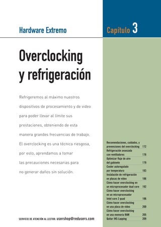 Hardware Extremo 
Overclocking 
y refrigeración 
Capítulo 3 
Recomendaciones, cuidados, y 
prevenciones del overclocking 172 
Refrigeración avanzada 
con ventiladores 176 
Optimizar flujo de aire 
del gabinete 179 
Cooler autoregulado 
por temperatura 183 
Instalación de refrigeración 
en placas de video 186 
Cómo hacer overclocking en 
un microprocesador dual core 192 
Cómo hacer overclocking 
en un microprocesador 
Intel core 2 quad 196 
Cómo hacer overclocking 
en una placa de video 200 
Cómo hacer overclocking 
en una memoria RAM 205 
Quitar IHS-Lapping 209 
Refrigeremos al máximo nuestros 
dispositivos de procesamiento y de video 
para poder llevar al límite sus 
prestaciones, obteniendo de esta 
manera grandes frecuencias de trabajo. 
El overclocking es una técnica riesgosa, 
por esto, aprendamos a tomar 
las precauciones necesarias para 
no generar daños sin solución. 
SERVICIO DE ATENCIÓN AL LECTOR: usershop@redusers.com 
 