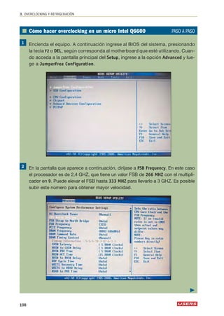 3. OVERCLOCKING Y REFRIGERACIÓN 
■ Cómo hacer overclocking en un micro Intel Q6600 PASO A PASO 
Encienda el equipo. A continuación ingrese al BIOS del sistema, presionando 
la tecla F2 o DEL, según corresponda al motherboard que esté utilizando. Cuan-do 
acceda a la pantalla principal del Setup, ingrese a la opción Advanced y lue-go 
a JumperFree Configuration. 
En la pantalla que aparece a continuación, diríjase a FSB Frequency. En este caso 
el procesador es de 2,4 GHZ, que tiene un valor FSB de 266 MHZ con el multipli-cador 
en 9. Puede elevar el FSB hasta 333 MHZ para llevarlo a 3 GHZ. Es posible 
subir este número para obtener mayor velocidad. 
198 
 
 