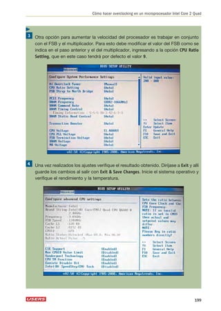 Cómo hacer overclocking en un microprocesador Intel Core 2 Quad 
Otra opción para aumentar la velocidad del procesador es trabajar en conjunto 
con el FSB y el multiplicador. Para esto debe modificar el valor del FSB como se 
indica en el paso anterior y el del multiplicador, ingresando a la opción CPU Ratio 
Setting, que en este caso tendrá por defecto el valor 9. 
Una vez realizados los ajustes verifique el resultado obtenido. Diríjase a Exit y allí 
guarde los cambios al salir con Exit  Save Changes. Inicie el sistema operativo y 
verifique el rendimiento y la temperatura. 
199 
 
 