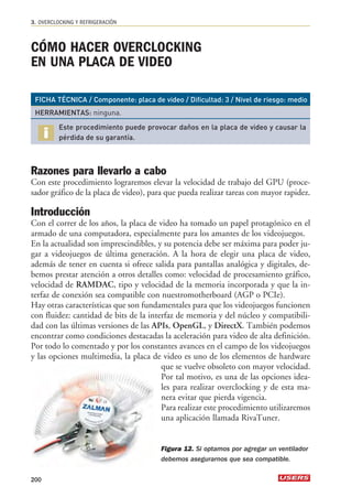 CÓMO HACER OVERCLOCKING 
EN UNA PLACA DE VIDEO 
FICHA TÉCNICA / Componente: placa de video / Dificultad: 3 / Nivel de riesgo: medio 
HERRAMIENTAS: ninguna. 
Este procedimiento puede provocar daños en la placa de video y causar la 
pérdida de su garantía. 
Razones para llevarlo a cabo 
Con este procedimiento lograremos elevar la velocidad de trabajo del GPU (proce-sador 
gráfico de la placa de video), para que pueda realizar tareas con mayor rapidez. 
Introducción 
Con el correr de los años, la placa de video ha tomado un papel protagónico en el 
armado de una computadora, especialmente para los amantes de los videojuegos. 
En la actualidad son imprescindibles, y su potencia debe ser máxima para poder ju-gar 
a videojuegos de última generación. A la hora de elegir una placa de video, 
además de tener en cuenta si ofrece salida para pantallas analógica y digitales, de-bemos 
prestar atención a otros detalles como: velocidad de procesamiento gráfico, 
velocidad de RAMDAC, tipo y velocidad de la memoria incorporada y que la in-terfaz 
de conexión sea compatible con nuestromotherboard (AGP o PCIe). 
Hay otras características que son fundamentales para que los videojuegos funcionen 
con fluidez: cantidad de bits de la interfaz de memoria y del núcleo y compatibili-dad 
con las últimas versiones de las APIs, OpenGL, y DirectX. También podemos 
encontrar como condiciones destacadas la aceleración para video de alta definición. 
Por todo lo comentado y por los constantes avances en el campo de los videojuegos 
y las opciones multimedia, la placa de video es uno de los elementos de hardware 
que se vuelve obsoleto con mayor velocidad. 
Por tal motivo, es una de las opciones idea-les 
para realizar overclocking y de esta ma-nera 
evitar que pierda vigencia. 
Para realizar este procedimiento utilizaremos 
una aplicación llamada RivaTuner. 
3. OVERCLOCKING Y REFRIGERACIÓN 
200 
Figura 12. Si optamos por agregar un ventilador 
debemos asegurarnos que sea compatible. 
 