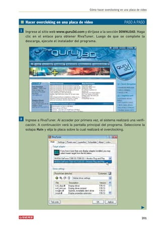 Cómo hacer overclocking en una placa de video 
■ Hacer overcloking en una placa de video PASO A PASO 
Ingrese al sitio web www.guru3d.com y diríjase a la sección DOWNLOAD. Haga 
clic en el enlace para obtener RivaTuner. Luego de que se complete la 
descarga, ejecute el instalador del programa. 
Ingrese a RivaTuner. Al acceder por primera vez, el sistema realizará una verifi-cación. 
A continuación verá la pantalla principal del programa. Seleccione la 
solapa Main y elija la placa sobre la cual realizará el overclocking. 
 
201 
 