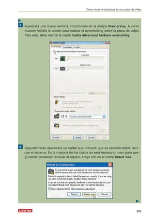 Cómo hacer overclocking en una placa de video 
Aparecerá una nueva ventana. Posiciónese en la solapa Overclocking. A conti-nuación 
habilite la opción para realizar el overclocking sobre la placa de video. 
Para esto, debe marcar la casilla Enable driver-level hardware overclocking. 
Seguidamente aparecerá un cartel que indicará que es recomendable reini-ciar 
el sistema. En la mayoría de los casos no será necesario, pero para ase-gurarnos 
podemos reiniciar el equipo. Haga clic en el botón Detect Now. 
 
203 
 
 