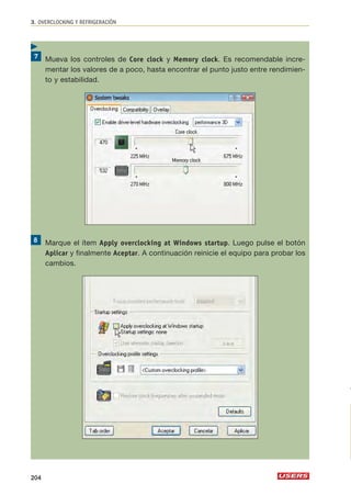 3. OVERCLOCKING Y REFRIGERACIÓN 
Mueva los controles de Core clock y Memory clock. Es recomendable incre-mentar 
los valores de a poco, hasta encontrar el punto justo entre rendimien-to 
y estabilidad. 
Marque el ítem Apply overclocking at Windows startup. Luego pulse el botón 
Aplicar y finalmente Aceptar. A continuación reinicie el equipo para probar los 
cambios. 
 
204 
 