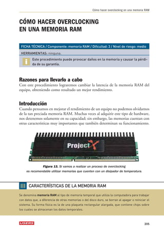 Cómo hacer overclocking en una memoria RAM 
CÓMO HACER OVERCLOCKING 
EN UNA MEMORIA RAM 
FICHA TÉCNICA / Componente: memoria RAM / Dificultad: 3 / Nivel de riesgo: medio 
HERRAMIENTAS: ninguna. 
Este procedimiento puede provocar daños en la memoria y causar la pérdi-da 
de su garantía. 
Razones para llevarlo a cabo 
Con este procedimiento lograremos cambiar la latencia de la memoria RAM del 
equipo, obteniendo como resultado un mejor rendimiento. 
Introducción 
Cuando pensamos en mejorar el rendimiento de un equipo no podemos olvidarnos 
de la tan preciada memoria RAM. Muchas veces al adquirir este tipo de hardware, 
nos detenemos solamente en su capacidad; sin embargo, las memorias cuentan con 
otras características muy importantes que también determinan su funcionamiento. 
Figura 13. Si vamos a realizar un proceso de overclocking 
es recomendable utilizar memorias que cuenten con un disipador de temperatura. 
205 
❘❘❘ 
CARACTERÍSTICAS DE LA MEMORIA RAM 
Se denomina memoria RAM al tipo de memoria temporal que utiliza la computadora para trabajar 
con datos que, a diferencia de otras memorias o del disco duro, se borran al apagar o reiniciar el 
sistema. Su forma física es la de una plaqueta rectangular alargada, que contiene chips sobre 
los cuales se almacenan los datos temporales. 
 