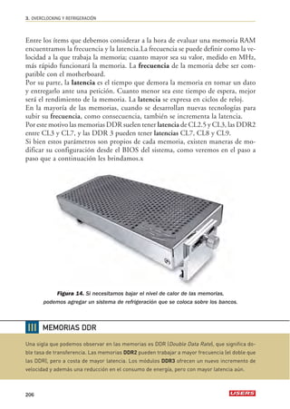 3. OVERCLOCKING Y REFRIGERACIÓN 
Entre los ítems que debemos considerar a la hora de evaluar una memoria RAM 
encuentramos la frecuencia y la latencia.La frecuencia se puede definir como la ve-locidad 
206 
a la que trabaja la memoria; cuanto mayor sea su valor, medido en MHz, 
más rápido funcionará la memoria. La frecuencia de la memoria debe ser com-patible 
con el motherboard. 
Por su parte, la latencia es el tiempo que demora la memoria en tomar un dato 
y entregarlo ante una petición. Cuanto menor sea este tiempo de espera, mejor 
será el rendimiento de la memoria. La latencia se expresa en ciclos de reloj. 
En la mayoría de las memorias, cuando se desarrollan nuevas tecnologías para 
subir su frecuencia, como consecuencia, también se incrementa la latencia. 
Por este motivo las memorias DDR suelen tener latencia de CL2.5 y CL3, las DDR2 
entre CL3 y CL7, y las DDR 3 pueden tener latencias CL7, CL8 y CL9. 
Si bien estos parámetros son propios de cada memoria, existen maneras de mo-dificar 
su configuración desde el BIOS del sistema, como veremos en el paso a 
paso que a continuación les brindamos.x 
Figura 14. Si necesitamos bajar el nivel de calor de las memorias, 
podemos agregar un sistema de refrigeración que se coloca sobre los bancos. 
❘❘❘ 
MEMORIAS DDR 
Una sigla que podemos observar en las memorias es DDR (Double Data Rate), que significa do-ble 
tasa de transferencia. Las memorias DDR2 pueden trabajar a mayor frecuencia (el doble que 
las DDR), pero a costa de mayor latencia. Los módulos DDR3 ofrecen un nuevo incremento de 
velocidad y además una reducción en el consumo de energía, pero con mayor latencia aún. 
 