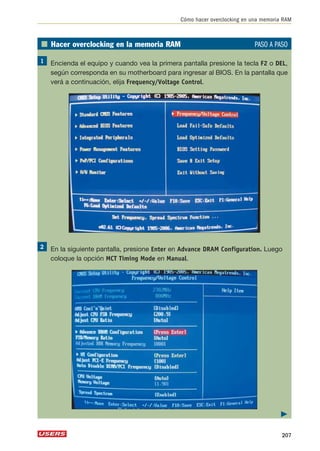 Cómo hacer overclocking en una memoria RAM 
■ Hacer overclocking en la memoria RAM PASO A PASO 
Encienda el equipo y cuando vea la primera pantalla presione la tecla F2 o DEL, 
según corresponda en su motherboard para ingresar al BIOS. En la pantalla que 
verá a continuación, elija Frequency/Voltage Control. 
En la siguiente pantalla, presione Enter en Advance DRAM Configuration. Luego 
coloque la opción MCT Timing Mode en Manual. 
 
207 
 