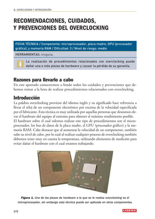 3. OVERCLOCKING Y REFRIGERACIÓN 
RECOMENDACIONES, CUIDADOS, 
Y PREVENCIONES DEL OVERCLOCKING 
FICHA TÉCNICA / Componente: microprocesador, placa madre, GPU (procesador 
gráfico), y memoria RAM / Dificultad: 3 / Nivel de riesgo: medio 
HERRAMIENTAS: ninguna. 
La realización de procedimientos relacionados con overclocking puede 
dañar una o más piezas de hardware y causar la pérdida de su garantía. 
Razones para llevarlo a cabo 
En este apartado conoceremos a fondo todos los cuidados y prevenciones que de-bemos 
tomar a la hora de realizar procedimientos relacionados con overclocking. 
Introducción 
La palabra overclocking proviene del idioma inglés y su significado hace referencia a 
llevar el reloj de un componente electrónico por encima de la velocidad especificada 
por el fabricante. Esta técnica es muy utilizada por aquellas personas que deseamos ele-var 
el hardware del equipo al extremo para obtener el máximo rendimiento posible. 
El hardware sobre el cual solemos realizar este tipo de procedimientos son el micro-procesador, 
los bus de datos de la placa madre, el GPU (procesador gráfico) y la me-moria 
RAM. Cabe destacar que al aumentar la velocidad de un componente, también 
sube su nivel de calor, por lo cual al realizar cualquier proceso de overclocking también 
debemos tener muy en cuenta la temperatura, utilizando elementos de medición para 
evitar dañar el hardware con el cual estamos trabajando. 
Figura 1. Una de las piezas de hardware a la que se le realiza overclocking es el 
microprocesador, sin embargo esta técnica puede ser aplicada en otros componentes. 
172 
 