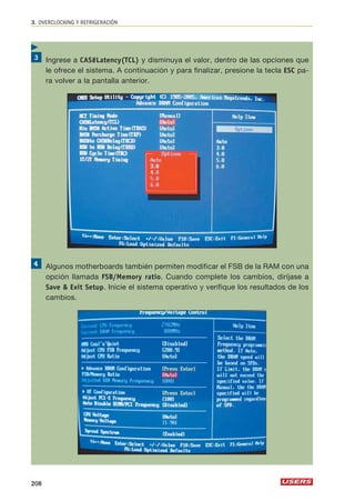 3. OVERCLOCKING Y REFRIGERACIÓN 
Ingrese a CAS#Latency(TCL) y disminuya el valor, dentro de las opciones que 
le ofrece el sistema. A continuación y para finalizar, presione la tecla ESC pa-ra 
volver a la pantalla anterior. 
Algunos motherboards también permiten modificar el FSB de la RAM con una 
opción llamada FSB/Memory ratio. Cuando complete los cambios, diríjase a 
Save  Exit Setup. Inicie el sistema operativo y verifique los resultados de los 
cambios. 
 
208 
 