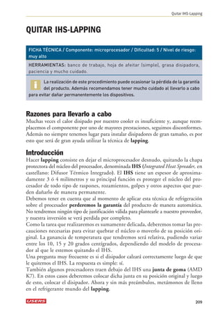 QUITAR IHS-LAPPING 
Quitar IHS-Lapping 
FICHA TÉCNICA / Componente: microprocesador / Dificultad: 5 / Nivel de riesgo: 
muy alto 
HERRAMIENTAS: banco de trabajo, hoja de afeitar (simple), grasa disipadora, 
paciencia y mucho cuidado. 
La realización de este procedimiento puede ocasionar la pérdida de la garantía 
del producto. Además recomendamos tener mucho cuidado al llevarlo a cabo 
para evitar dañar permanentemente los dispositivos. 
Razones para llevarlo a cabo 
Muchas veces el calor disipado por nuestro cooler es insuficiente y, aunque reem-placemos 
el componente por uno de mayores prestaciones, seguimos disconformes. 
Además no siempre tenemos lugar para instalar disipadores de gran tamaño, es por 
esto que será de gran ayuda utilizar la técnica de lapping. 
Introducción 
Hacer lapping consiste en dejar el microprocesador desnudo, quitando la chapa 
protectora del núcleo del procesador, denominada IHS (Integrated Heat Spreader, en 
castellano: Difusor Térmico Integrado). El IHS tiene un espesor de aproxima-damente 
3 ó 4 milímetros y su principal función es proteger el núcleo del pro-cesador 
de todo tipo de raspones, rozamientos, golpes y otros aspectos que pue-den 
dañarlo de manera permanente. 
Debemos tener en cuenta que al momento de aplicar esta técnica de refrigeración 
sobre el procesador perderemos la garantía del producto de manera automática. 
No tendremos ningún tipo de justificación válida para plantearle a nuestro proveedor, 
y nuestra inversión se verá perdida por completo. 
Como la tarea que realizaremos es sumamente delicada, deberemos tomar las pre-cauciones 
necesarias para evitar quebrar el núcleo o moverlo de su posición ori-ginal. 
La ganancia de temperatura que tendremos será relativa, pudiendo variar 
entre los 10, 15 y 20 grados centígrados, dependiendo del modelo de procesa-dor 
al que le estemos quitando el IHS. 
Una pregunta muy frecuente es si el disipador calzará correctamente luego de que 
le quitemos el IHS. La respuesta es simple: sí. 
También algunos procesadores traen debajo del IHS una junta de goma (AMD 
K7). En estos casos deberemos colocar dicha junta en su posición original y luego 
de esto, colocar el disipador. Ahora y sin más preámbulos, metámonos de lleno 
en el refrigerante mundo del lapping. 
209 
 