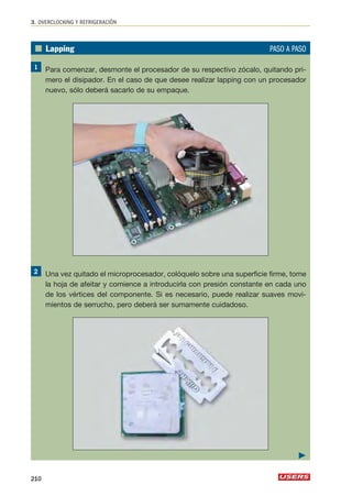 3. OVERCLOCKING Y REFRIGERACIÓN 
■ Lapping PASO A PASO 
Para comenzar, desmonte el procesador de su respectivo zócalo, quitando pri-mero 
el disipador. En el caso de que desee realizar lapping con un procesador 
nuevo, sólo deberá sacarlo de su empaque. 
Una vez quitado el microprocesador, colóquelo sobre una superficie firme, tome 
la hoja de afeitar y comience a introducirla con presión constante en cada uno 
de los vértices del componente. Si es necesario, puede realizar suaves movi-mientos 
de serrucho, pero deberá ser sumamente cuidadoso. 
210 
 
 