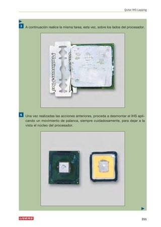 A continuación realice la misma tarea, esta vez, sobre los lados del procesador. 
Una vez realizadas las acciones anteriores, proceda a desmontar el IHS apli-cando 
un movimiento de palanca, siempre cuidadosamente, para dejar a la 
vista el núcleo del procesador. 
Quitar IHS-Lapping 
 
211 
 
 