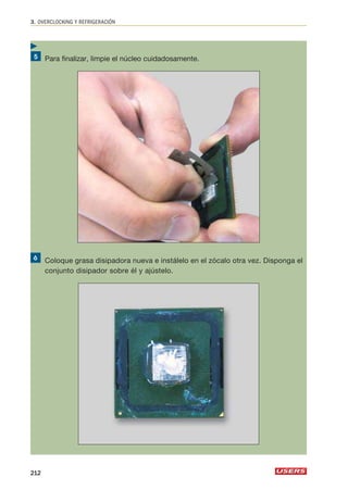 3. OVERCLOCKING Y REFRIGERACIÓN 
Para finalizar, limpie el núcleo cuidadosamente. 
Coloque grasa disipadora nueva e instálelo en el zócalo otra vez. Disponga el 
conjunto disipador sobre él y ajústelo. 
 
212 
 