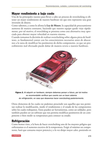 Recomendaciones, cuidados, y prevenciones del overclocking 
Mayor rendimiento a bajo costo 
Una de las principales razones para llevar a cabo un proceso de overclocking es ob-tener 
un mejor rendimiento de nuestro hardware sin que esto represente una gran 
inversión de dinero. 
Como sabemos, y como lo afirma la Ley de Moore, la capacidad de procesamiento 
aumenta de manera constante, haciendo que nuestro equipo quede viejo rápida-mente, 
por tal motivo, el overcloking se presenta como una alternativa muy apre-ciada 
para obtener mayor velocidad en nuestro sistema. 
Cuando tomamos la decisión de realizar overclocking sobre alguna pieza de hard-ware, 
es fundamental contar con los conocimientos necesarios antes de abocar-nos 
a la tarea de modificar los parámetros de dicho componente, ya que un pro-cedimiento 
mal efectuado puede dañar de manera severa a nuestro hardware. 
Figura 2. Al adquirir un hardware, siempre debemos pensar a futuro, por tal motivo 
es recomendable verificar que cuente con un buen sistema 
de refrigeración, en caso que deseemos hacer overclocking posteriormente. 
Otros elementos de los cuales no podemos prescindir son aquellos que nos permi-tan 
realizar la modificación, medir el rendimiento y el estado de los componentes 
sobre los cuales trabajamos. Estos pueden ser herramientas, como un soldador, pero 
también pueden ser un software que nos permita modificar parámetros de un com-ponente 
o bien medir su temperatura para conocer su estado. 
Refrigeración 
Como hemos visto, a la hora de hacer overclocking uno de los mayores peligros que 
enfrentamos es el aumento excesivo de la temperatura. Exigir al máximo un compo-nente, 
hará que consuma mayor potencia y a la vez disipe mayor calor, poniendo en 
173 
 