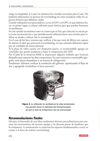 3. OVERCLOCKING Y REFRIGERACIÓN 
riesgo su integridad, si es que no tomamos los recaudos necesarios para el caso. No 
podemos plantearnos un proceso de overclocking sin antes considerar todos los as-pectos 
térmicos que debemos cuidar. 
Cuando trabajamos con procesadores, ya sea el CPU o el GPU, lo que debemos ha-cer 
en primer lugar es colocar suficiente pasta térmica para que puedan funcionar 
sin problemas. 
En este sentido necesitamos tener en cuenta que no hay que colocarla en exceso pa-ra 
evitar inconvenientes y que periódicamente debemos hacer una revisión para ve-rificar 
su estado y colocar más si corresponde. 
En el caso de los fans, tenemos que verificar si los que traen de fábrica son capaces 
de atenuar el calor que provocará el overclocking, en caso contrario deberemos optar 
por un ventilador de mayor potencia. 
Si la placa de video cuenta con disipación pasiva, es recomendable agregar un 
ventilador que pueda ayudarnos a bajar la temperatura del GPU. 
Por el lado de la memoria RAM es importante adquirir módulos que incluyan 
disipador para soportar las altas temperaturas. En caso contrario es aconsejable agre-garles 
unas placas disipadoras o un sistema de refrigeración. 
Finalmente, debemos verificar la ventilación del gabinete, optimizando el flujo de 
aire y agregando ventiladores si fuera necesario. 
Figura 3. La utilización de ventiladores de altas prestaciones 
nos permite elevar la velocidad del microprocesador, 
sin que la suba de temperatura sea tan pronunciada. 
Recomendaciones finales 
Durante el desarrollo de este libro analizamos diversos procedimientos para me-jorar 
las características de nuestro equipo y las diversas piezas de hardware que 
lo componen. A continuación se enuncian los aspectos fundamentales a tener en 
cuenta a la hora de realizar overclocking: 
174 
 