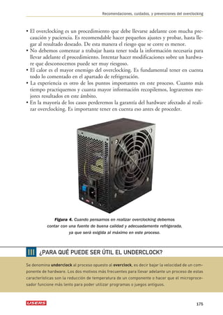 Recomendaciones, cuidados, y prevenciones del overclocking 
• El overclocking es un procedimiento que debe llevarse adelante con mucha pre-caución 
y paciencia. Es recomendable hacer pequeños ajustes y probar, hasta lle-gar 
al resultado deseado. De esta manera el riesgo que se corre es menor. 
• No debemos comenzar a trabajar hasta tener toda la información necesaria para 
llevar adelante el procedimiento. Intentar hacer modificaciones sobre un hardwa-re 
que desconocemos puede ser muy riesgoso. 
• El calor es el mayor enemigo del overclocking. Es fundamental tener en cuenta 
todo lo comentado en el apartado de refrigeración. 
• La experiencia es otro de los puntos importantes en este proceso. Cuanto más 
tiempo practiquemos y cuanta mayor información recopilemos, lograremos me-jores 
resultados en este ámbito. 
• En la mayoría de los casos perderemos la garantía del hardware afectado al reali-zar 
overclocking. Es importante tener en cuenta eso antes de proceder. 
Figura 4. Cuando pensamos en realizar overclocking debemos 
contar con una fuente de buena calidad y adecuadamente refrigerada, 
ya que será exigida al máximo en este proceso. 
175 
❘❘❘ 
¿PARA QUÉ PUEDE SER ÚTIL EL UNDERCLOCK? 
Se denomina underclock al proceso opuesto al overclock, es decir bajar la velocidad de un com-ponente 
de hardware. Los dos motivos más frecuentes para llevar adelante un proceso de estas 
características son la reducción de temperatura de un componente o hacer que el microproce-sador 
funcione más lento para poder utilizar programas o juegos antiguos. 
 