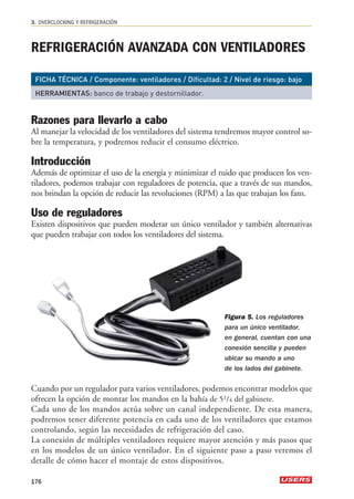 3. OVERCLOCKING Y REFRIGERACIÓN 
REFRIGERACIÓN AVANZADA CON VENTILADORES 
FICHA TÉCNICA / Componente: ventiladores / Dificultad: 2 / Nivel de riesgo: bajo 
HERRAMIENTAS: banco de trabajo y destornillador. 
Razones para llevarlo a cabo 
Al manejar la velocidad de los ventiladores del sistema tendremos mayor control so-bre 
la temperatura, y podremos reducir el consumo eléctrico. 
Introducción 
Además de optimizar el uso de la energía y minimizar el ruido que producen los ven-tiladores, 
podemos trabajar con reguladores de potencia, que a través de sus mandos, 
nos brindan la opción de reducir las revoluciones (RPM) a las que trabajan los fans. 
Uso de reguladores 
Existen dispositivos que pueden moderar un único ventilador y también alternativas 
que pueden trabajar con todos los ventiladores del sistema. 
Cuando por un regulador para varios ventiladores, podemos encontrar modelos que 
ofrecen la opción de montar los mandos en la bahía de 51/4 del gabinete. 
Cada uno de los mandos actúa sobre un canal independiente. De esta manera, 
podremos tener diferente potencia en cada uno de los ventiladores que estamos 
controlando, según las necesidades de refrigeración del caso. 
La conexión de múltiples ventiladores requiere mayor atención y más pasos que 
en los modelos de un único ventilador. En el siguiente paso a paso veremos el 
detalle de cómo hacer el montaje de estos dispositivos. 
176 
Figura 5. Los reguladores 
para un único ventilador, 
en general, cuentan con una 
conexión sencilla y pueden 
ubicar su mando a uno 
de los lados del gabinete. 
 