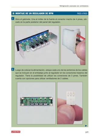 Refrigeración avanzada con ventiladores 
■ MONTAJE DE UN REGULADOR DE RPM PASO A PASO 
Abra el gabinete. Una el mólex de la fuente al conector macho de 4 pines, ubi-cado 
en la parte posterior del panel del regulador. 
Luego de colocar la alimentación, ubique cada uno de los extremos de los cables 
que se incluyen en el embalaje junto al regulador en los conectores traseros del 
regulador. Tiene la posibilidad de utilizar los conectores de 3 pines. También 
cuenta con opciones para utilizar ventiladores de 2 cables. 
 
177 
 