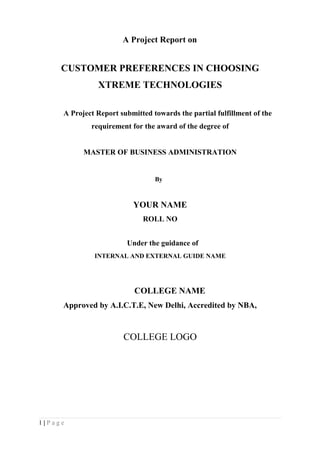 A Project Report on 
CUSTOMER PREFERENCES IN CHOOSING 
XTREME TECHNOLOGIES 
A Project Report submitted towards the partial fulfillment of the 
requirement for the award of the degree of 
MASTER OF BUSINESS ADMINISTRATION 
By 
YOUR NAME 
ROLL NO 
Under the guidance of 
INTERNAL AND EXTERNAL GUIDE NAME 
COLLEGE NAME 
Approved by A.I.C.T.E, New Delhi, Accredited by NBA, 
COLLEGE LOGO 
1 | P a g e 
 