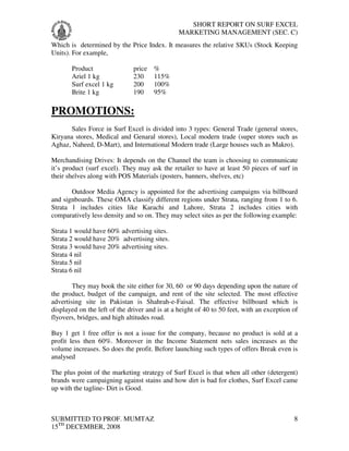 SHORT REPORT ON SURF EXCEL
                                                MARKETING MANAGEMENT (SEC. C)
Which is determined by the Price Index. It measures the relative SKUs (Stock Keeping
Units). For example,

       Product                price   %
       Ariel 1 kg             230     115%
       Surf excel 1 kg        200     100%
       Brite 1 kg             190     95%

PROMOTIONS:
       Sales Force in Surf Excel is divided into 3 types: General Trade (general stores,
Kiryana stores, Medical and Genaral stores), Local modern trade (super stores such as
Aghaz, Naheed, D-Mart), and International Modern trade (Large houses such as Makro).

Merchandising Drives: It depends on the Channel the team is choosing to communicate
it’s product (surf excel). They may ask the retailer to have at least 50 pieces of surf in
their shelves along with POS Materials (posters, banners, shelves, etc)

       Outdoor Media Agency is appointed for the advertising campaigns via billboard
and signboards. These OMA classify different regions under Strata, ranging from 1 to 6.
Strata 1 includes cities like Karachi and Lahore, Strata 2 includes cities with
comparatively less density and so on. They may select sites as per the following example:

Strata 1 would have 60% advertising sites.
Strata 2 would have 20% advertising sites.
Strata 3 would have 20% advertising sites.
Strata 4 nil
Strata 5 nil
Strata 6 nil

        They may book the site either for 30, 60 or 90 days depending upon the nature of
the product, budget of the campaign, and rent of the site selected. The most effective
advertising site in Pakistan is Shahrah-e-Faisal. The effective billboard which is
displayed on the left of the driver and is at a height of 40 to 50 feet, with an exception of
flyovers, bridges, and high altitudes road.

Buy 1 get 1 free offer is not a issue for the company, because no product is sold at a
profit less then 60%. Moreover in the Income Statement nets sales increases as the
volume increases. So does the profit. Before launching such types of offers Break even is
analysed

The plus point of the marketing strategy of Surf Excel is that when all other (detergent)
brands were campaigning against stains and how dirt is bad for clothes, Surf Excel came
up with the tagline- Dirt is Good.



SUBMITTED TO PROF. MUMTAZ                                                                  8
15TH DECEMBER, 2008
 