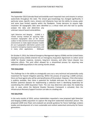 LIDAR ACQUISITION TEAM BEST PRACTICE
Page 1
BACKGROUND
The September 2013 Colorado flood and landslide event impacted rivers and streams in various
watersheds throughout the state. The stream geo-morphology has changed significantly in
particular areas. Specific rivers, streams and tributaries have lost the ability to convey water
and some have limited capacity within the floodplain. Timely decisions to acquire high-
resolution 3D topographic data were identified as a critical need and vital tool to quickly
analyze the data and determine any
unknown natural hazard vulnerabilities.
Light Detection and Ranging (LiDAR) is a
remote sensing method for acquiring high-
resolution topographic data of the earth’s
surface to help examine natural and manmade
environments to make digital elevation models
for use in geographic information systems and
to assist in emergency response operations, and
in many other applications. - NOAA.gov
On October 9, 2013, the Federal Emergency Management Agency (FEMA) and the United States
Geological Survey (USGS) entered into an Interagency Acquisition Agreement to collect aerial
LiDAR for disaster response, recovery, long-term recovery, and other future disaster loss
reduction efforts. This joint effort allowed for a streamlined process for acquiring new
additional LiDAR acquisitions in the coming months ahead.
THE CHALLENGE
The challenge lies in the ability to strategically carry out a very technical and potentially costly
investment for hazard mitigation planning. Within the process of acquiring a LiDAR contract,
there are fiscal agents who will be sole beneficiaries of the product. However, if the information
is publicly available, then there is potential for multiple end-users for the same product.
Another potential obstacle for implementing a collective team is identifying leadership for
coordinating the LiDAR Acquisition Team. The size may determine who takes the leadership
role. In cases where the National Disaster Recovery Framework is activated, then the
Infrastructure Recovery Support Function can take on a leading role.
THE SOLUTION
In the early months of 2014, various stakeholders requested a new proposed Light Detection
and Ranging (LiDAR) acquisition to capture the long-term watershed restoration picture. The
proposed LiDAR once flown and analyzed can provide guidance for future hydrologic analysis
studies and development of a more sustainable and resilient watershed community for future
generations.
 