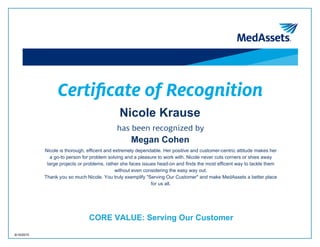 Certificate of Recognition
Nicole Krause
Megan Cohen
Nicole is thorough, efficent and extremely dependable. Her positive and customer-centric attitude makes her
a go-to person for problem solving and a pleasure to work with. Nicole never cuts corners or shies away
large projects or problems, rather she faces issues head-on and finds the most efficent way to tackle them
without even considering the easy way out.
Thank you so much Nicole. You truly exemplify "Serving Our Customer" and make MedAssets a better place
for us all.
CORE VALUE: Serving Our Customer
8/19/2015
 