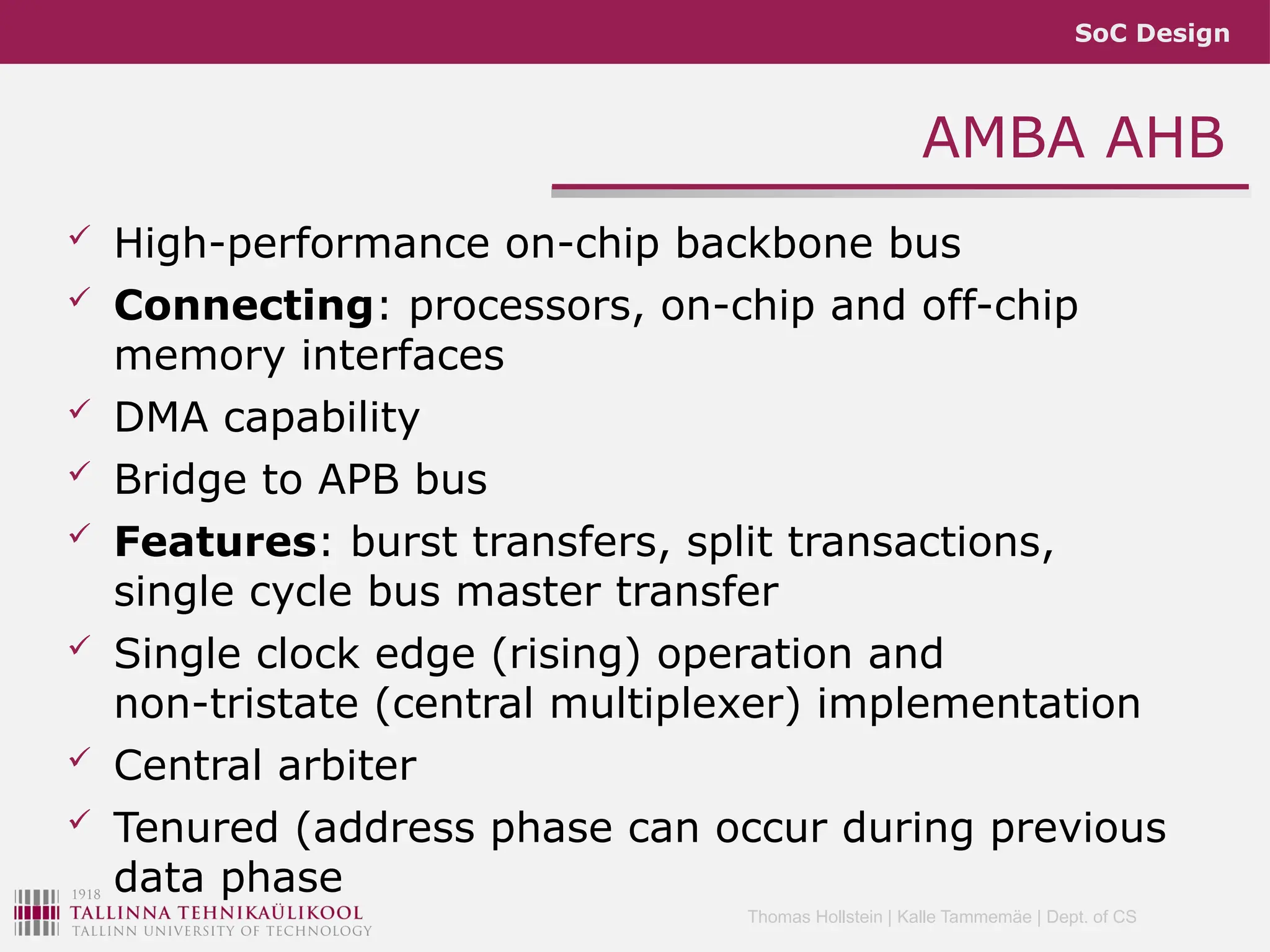 SoC Design
Thomas Hollstein | Kalle Tammemäe | Dept. of CS
AMBA AHB
 High-performance on-chip backbone bus
 Connecting: processors, on-chip and off-chip
memory interfaces
 DMA capability
 Bridge to APB bus
 Features: burst transfers, split transactions,
single cycle bus master transfer
 Single clock edge (rising) operation and
non-tristate (central multiplexer) implementation
 Central arbiter
 Tenured (address phase can occur during previous
data phase
 