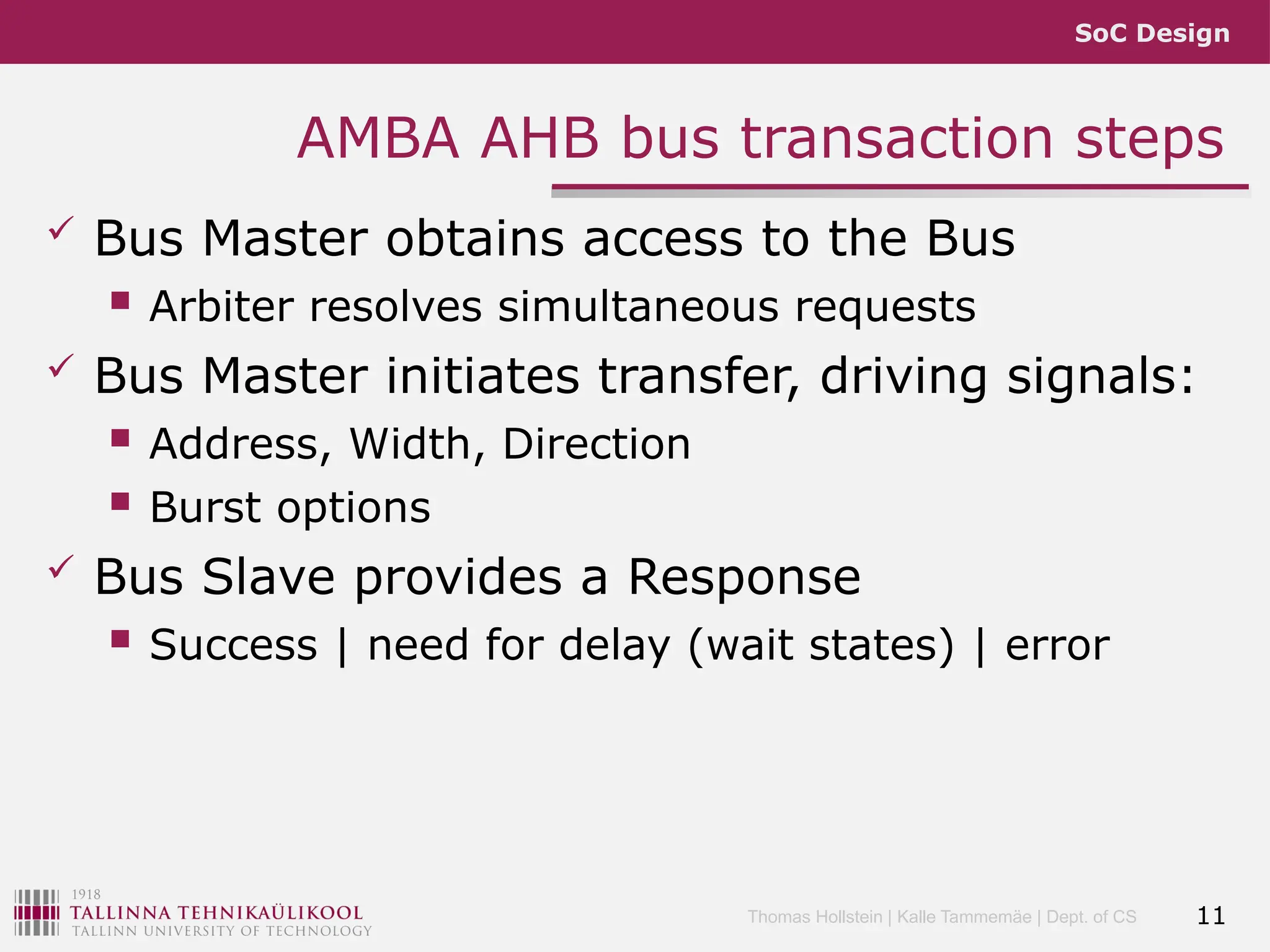 SoC Design
Thomas Hollstein | Kalle Tammemäe | Dept. of CS
AMBA AHB bus transaction steps
 Bus Master obtains access to the Bus
 Arbiter resolves simultaneous requests
 Bus Master initiates transfer, driving signals:
 Address, Width, Direction
 Burst options
 Bus Slave provides a Response
 Success | need for delay (wait states) | error
11
 