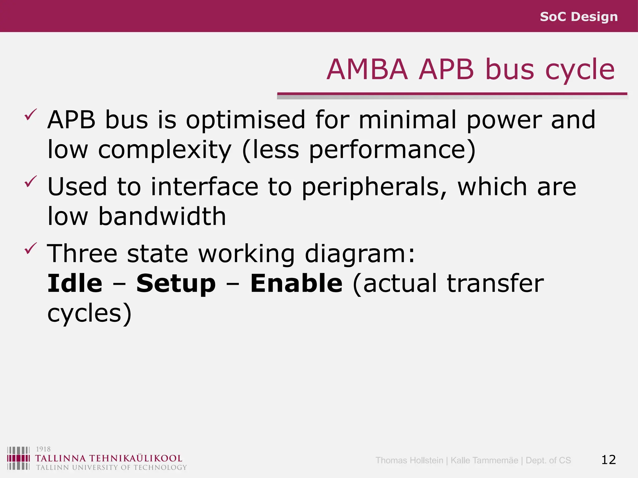 SoC Design
Thomas Hollstein | Kalle Tammemäe | Dept. of CS
AMBA APB bus cycle
 APB bus is optimised for minimal power and
low complexity (less performance)
 Used to interface to peripherals, which are
low bandwidth
 Three state working diagram:
Idle – Setup – Enable (actual transfer
cycles)
12
 